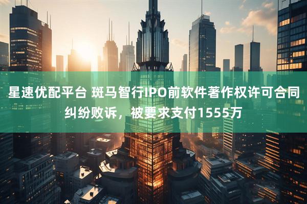 星速优配平台 斑马智行IPO前软件著作权许可合同纠纷败诉，被要求支付1555万