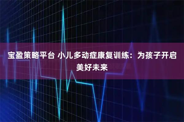 宝盈策略平台 小儿多动症康复训练：为孩子开启美好未来