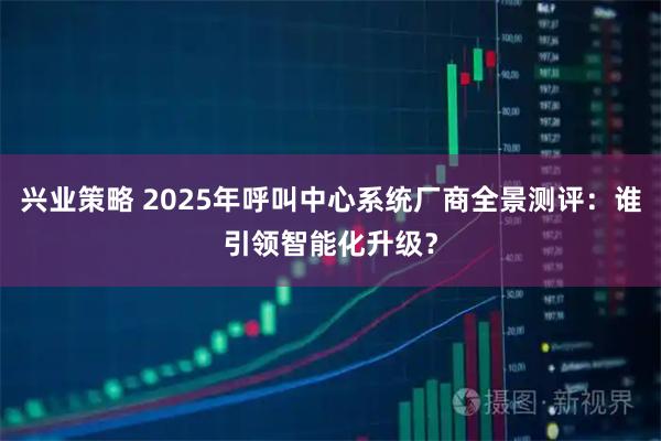 兴业策略 2025年呼叫中心系统厂商全景测评：谁引领智能化升级？