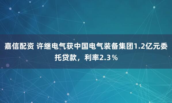 嘉信配资 许继电气获中国电气装备集团1.2亿元委托贷款，利率2.3％