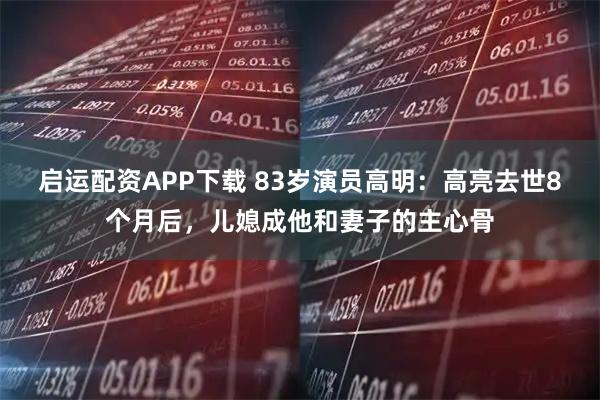 启运配资APP下载 83岁演员高明：高亮去世8个月后，儿媳成他和妻子的主心骨
