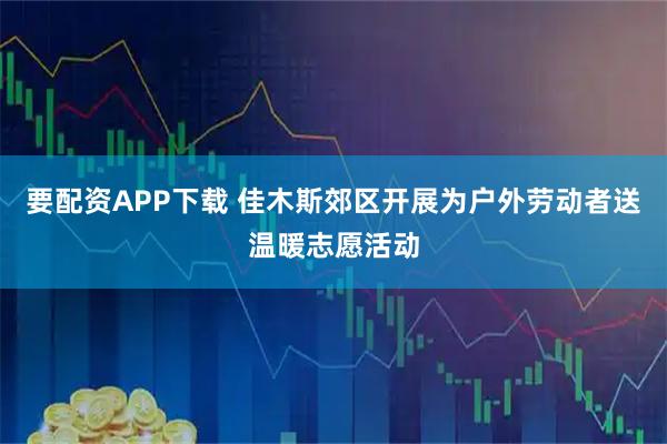 要配资APP下载 佳木斯郊区开展为户外劳动者送温暖志愿活动