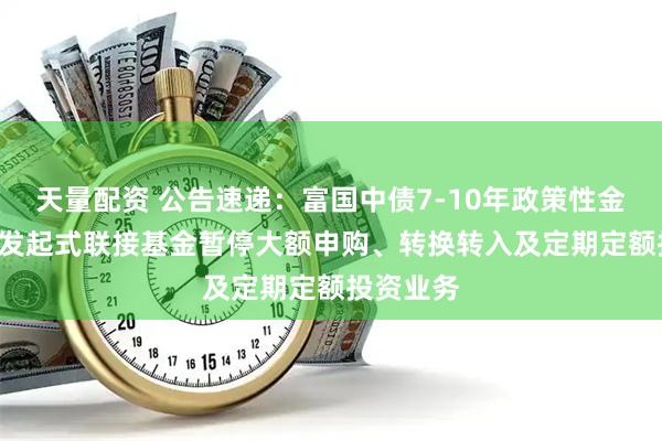 天量配资 公告速递：富国中债7-10年政策性金融债ETF发起式联接基金暂停大额申购、转换转入及定期定额投资业务