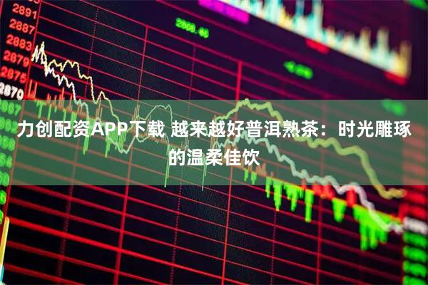力创配资APP下载 越来越好普洱熟茶：时光雕琢的温柔佳饮