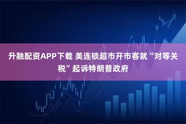 升融配资APP下载 美连锁超市开市客就“对等关税”起诉特朗普政府