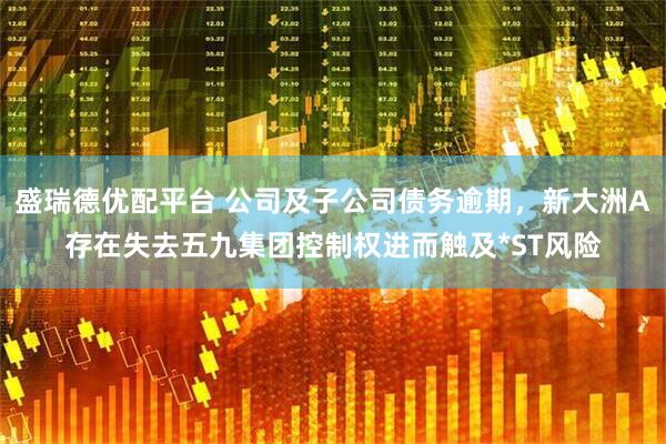 盛瑞德优配平台 公司及子公司债务逾期，新大洲A存在失去五九集团控制权进而触及*ST风险