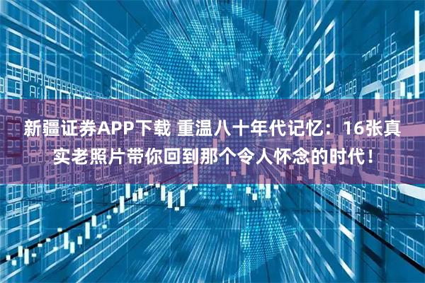 新疆证券APP下载 重温八十年代记忆：16张真实老照片带你回到那个令人怀念的时代！