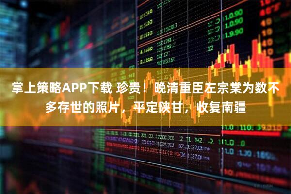 掌上策略APP下载 珍贵！晚清重臣左宗棠为数不多存世的照片，平定陕甘，收复南疆