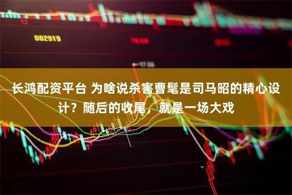 长鸿配资平台 为啥说杀害曹髦是司马昭的精心设计？随后的收尾，就是一场大戏