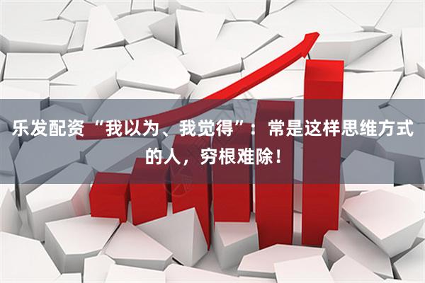 乐发配资 “我以为、我觉得”：常是这样思维方式的人，穷根难除！