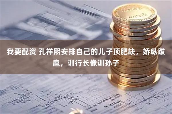我要配资 孔祥熙安排自己的儿子顶肥缺，娇纵跋扈，训行长像训孙子