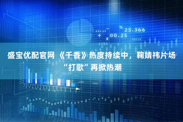 盛宝优配官网 《千香》热度持续中，鞠婧祎片场“打歌”再掀热潮