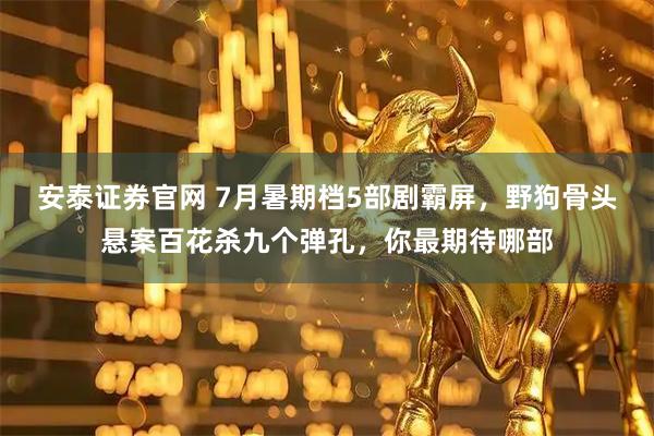 安泰证券官网 7月暑期档5部剧霸屏，野狗骨头悬案百花杀九个弹孔，你最期待哪部