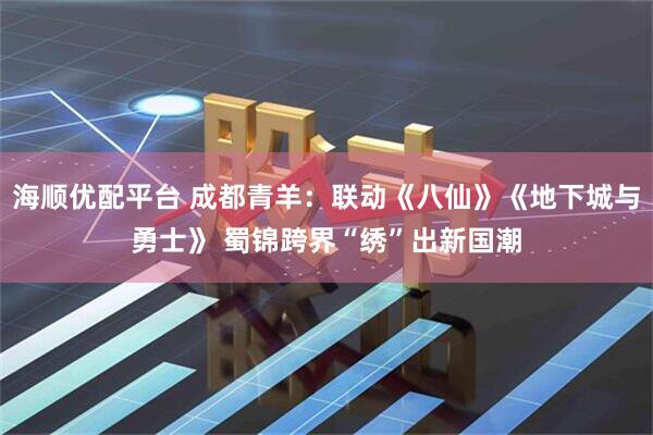 海顺优配平台 成都青羊：联动《八仙》《地下城与勇士》 蜀锦跨界“绣”出新国潮