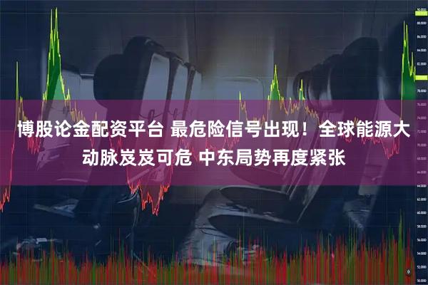 博股论金配资平台 最危险信号出现！全球能源大动脉岌岌可危 中东局势再度紧张