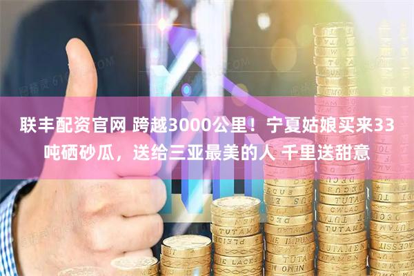 联丰配资官网 跨越3000公里！宁夏姑娘买来33吨硒砂瓜，送给三亚最美的人 千里送甜意