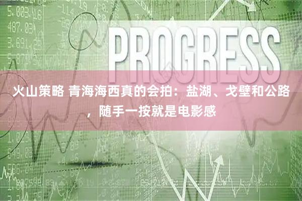 火山策略 青海海西真的会拍：盐湖、戈壁和公路，随手一按就是电影感