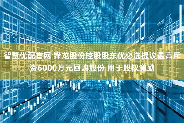 智慧优配官网 锋龙股份控股股东优必选提议最高斥资6000万元回购股份 用于股权激励